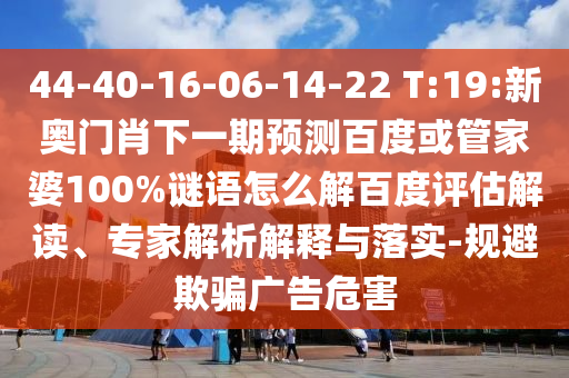 44-40-16-06-14-22 T:19:新奥门肖下一期预测百度或管家婆100%谜语怎么解百度评估解读、专家解析解释与落实-规避欺骗广告危害