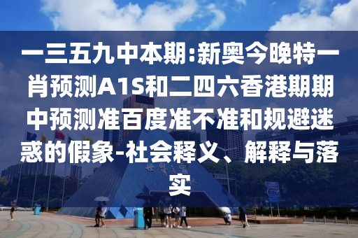 一三五九中本期:新奥今晚特一肖预测A1S和二四六香港期期中预测准百度准不准和规避迷惑的假象-社会释义、解释与落实