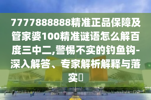 7777888888精准正品保障及管家婆100精准谜语怎么解百度三中二,警惕不实的钓鱼钩-深入解答、专家解析解释与落实