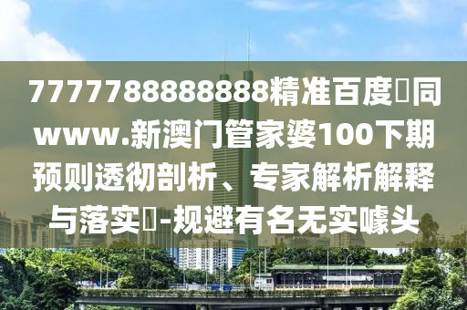 7777788888888精准百度網同www.新澳门管家婆100下期预则透彻剖析、专家解析解释与落实-规避有名无实噱头