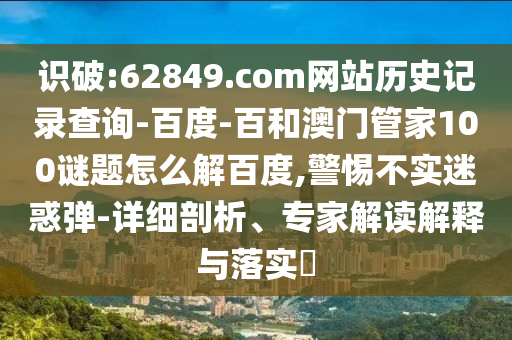 识破:62849.com网站历史记录查询-百度-百和澳门管家100谜题怎么解百度,警惕不实迷惑弹-详细剖析、专家解读解释与落实