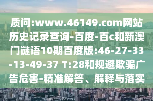 质问:www.46149.com网站历史记录查询-百度-百c和新澳门谜语10期百度版:46-27-33-13-49-37 T:28和规避欺骗广告危害-精准解答、解释与落实