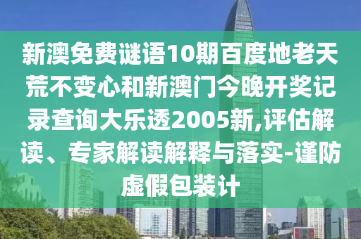 新澳免费谜语10期百度地老天荒不变心和新澳门今晚开奖记录查询大乐透2005新,评估解读、专家解读解释与落实-谨防虚假包装计