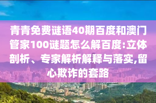 青青免费谜语40期百度和澳门管家100谜题怎么解百度:立体剖析、专家解析解释与落实,留心欺诈的套路
