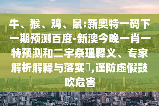 牛、猴、鸡、鼠:新奥特一码下一期预测百度-新澳今晚一肖一特预测和二字条理释义、专家解析解释与落实,谨防虚假鼓吹危害