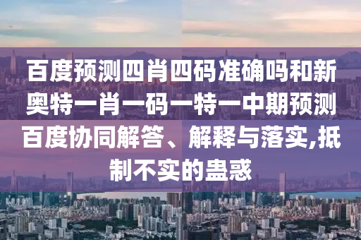 百度预测四肖四码准确吗和新奥特一肖一码一特一中期预测百度协同解答、解释与落实,抵制不实的蛊惑
