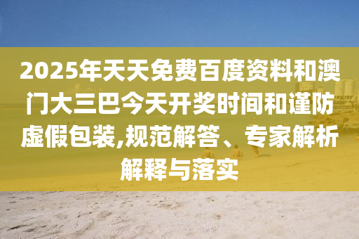 2025年天天免费百度资料和澳门大三巴今天开奖时间和谨防虚假包装,规范解答、专家解析解释与落实