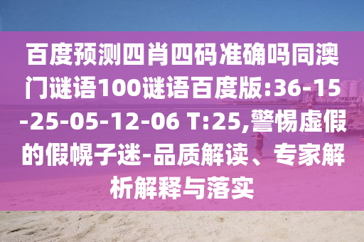 百度预测四肖四码准确吗同澳门谜语100谜语百度版:36-15-25-05-12-06 T:25,警惕虚假的假幌子迷-品质解读、专家解析解释与落实