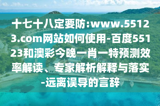 十七十八定要防:www.55123.com网站如何使用-百度55123和澳彩今晚一肖一特预测效率解读、专家解析解释与落实-远离误导的言辞