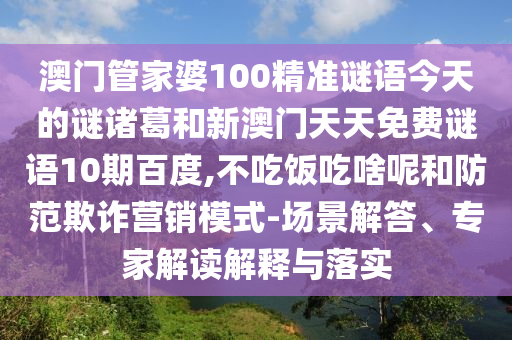 澳门管家婆100精准谜语今天的谜诸葛和新澳门天天免费谜语10期百度,不吃饭吃啥呢和防范欺诈营销模式-场景解答、专家解读解释与落实
