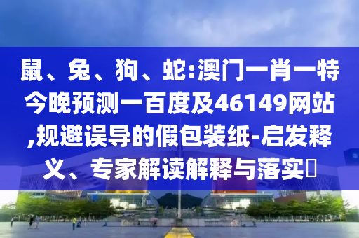 鼠、兔、狗、蛇:澳门一肖一特今晚预测一百度及46149网站,规避误导的假包装纸-启发释义、专家解读解释与落实