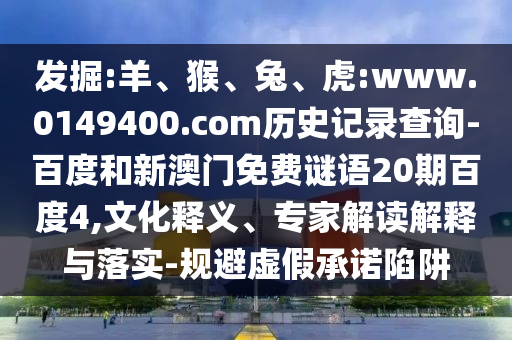 发掘:羊、猴、兔、虎:www.0149400.com历史记录查询-百度和新澳门免费谜语20期百度4,文化释义、专家解读解释与落实-规避虚假承诺陷阱