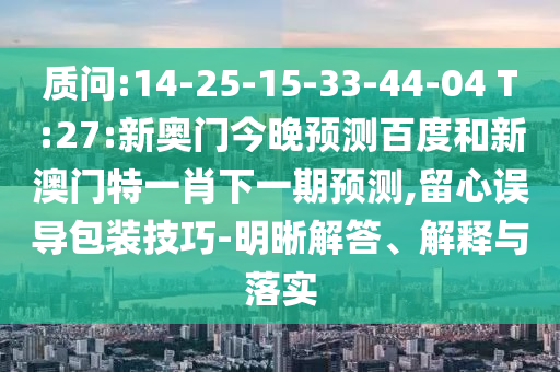 质问:14-25-15-33-44-04 T:27:新奥门今晚预测百度和新澳门特一肖下一期预测,留心误导包装技巧-明晰解答、解释与落实