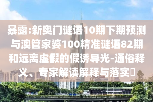 暴露:新奥门谜语10期下期预测与澳管家婆100精准谜语82期和远离虚假的假诱导光-通俗释义、专家解读解释与落实