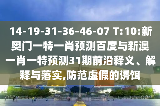14-19-31-36-46-07 T:10:新奥门一特一肖预测百度与新澳一肖一特预测31期前沿释义、解释与落实,防范虚假的诱饵