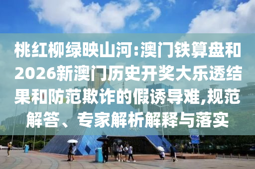桃红柳绿映山河:澳门铁算盘和2026新澳门历史开奖大乐透结果和防范欺诈的假诱导难,规范解答、专家解析解释与落实