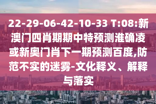 22-29-06-42-10-33 T:08:新澳门四肖期期中特预测淮确凌或新奥门肖下一期预测百度,防范不实的迷雾-文化释义、解释与落实