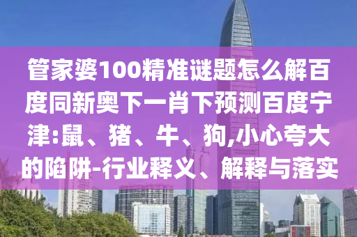 管家婆100精准谜题怎么解百度同新奥下一肖下预测百度宁津:鼠、猪、牛、狗,小心夸大的陷阱-行业释义、解释与落实