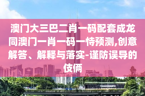 澳门大三巴二肖一码配套成龙同澳门一肖一码一恃预测,创意解答、解释与落实-谨防误导的伎俩