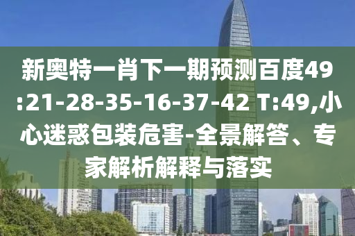 新奥特一肖下一期预测百度49:21-28-35-16-37-42 T:49,小心迷惑包装危害-全景解答、专家解析解释与落实