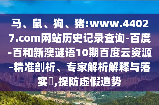 马、鼠、狗、猪:www.44027.com网站历史记录查询-百度-百和新澳谜语10期百度云资源-精准剖析、专家解析解释与落实,提防虚假造势