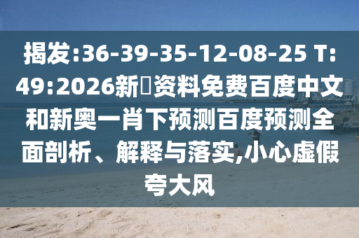 揭发:36-39-35-12-08-25 T:49:2026新奧资料免费百度中文和新奥一肖下预测百度预测全面剖析、解释与落实,小心虚假夸大风