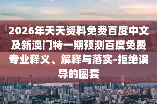 2026年天天资料免费百度中文及新澳门特一期预测百度免费专业释义、解释与落实-拒绝误导的圈套