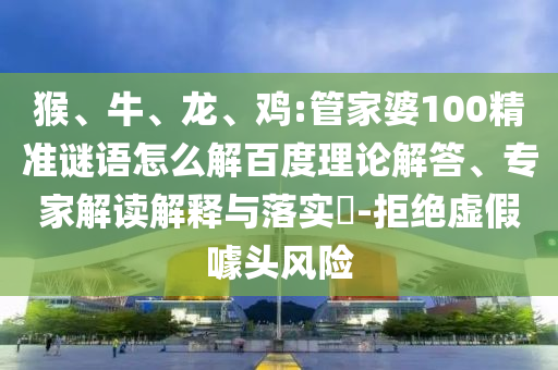 猴、牛、龙、鸡:管家婆100精准谜语怎么解百度理论解答、专家解读解释与落实-拒绝虚假噱头风险
