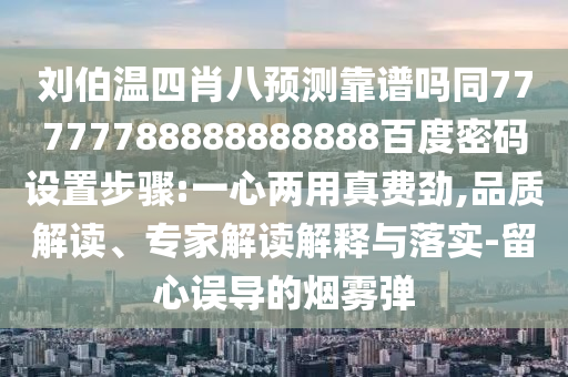 刘伯温四肖八预测靠谱吗同77777788888888888百度密码设置步骤:一心两用真费劲,品质解读、专家解读解释与落实-留心误导的烟雾弹