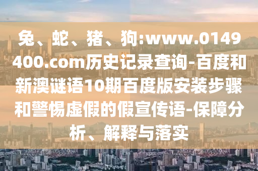 兔、蛇、猪、狗:www.0149400.com历史记录查询-百度和新澳谜语10期百度版安装步骤和警惕虚假的假宣传语-保障分析、解释与落实