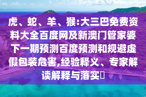 虎、蛇、羊、猴:大三巴免费资料大全百度网及新澳门管家婆下一期预测百度预测和规避虚假包装危害,经验释义、专家解读解释与落实