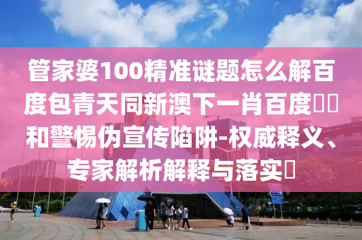 管家婆100精准谜题怎么解百度包青天同新澳下一肖百度預測和警惕伪宣传陷阱-权威释义、专家解析解释与落实