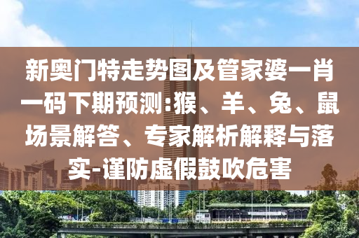 新奥门特走势图及管家婆一肖一码下期预测:猴、羊、兔、鼠场景解答、专家解析解释与落实-谨防虚假鼓吹危害