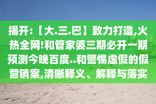 揭开:【大.三.巴】致力打造,火热全网!和管家婆三期必开一期预测今晚百度..和警惕虚假的假营销案,清晰释义、解释与落实