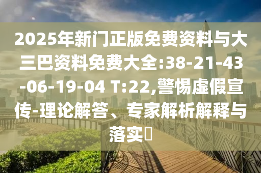 2025年新门正版免费资料与大三巴资料免费大全:38-21-43-06-19-04 T:22,警惕虚假宣传-理论解答、专家解析解释与落实