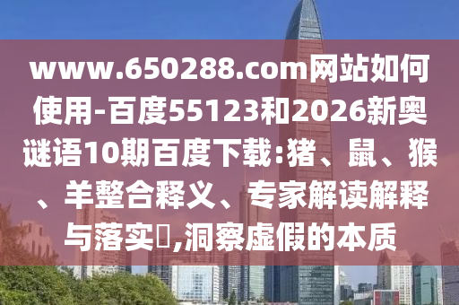www.650288.com网站如何使用-百度55123和2026新奥谜语10期百度下载:猪、鼠、猴、羊整合释义、专家解读解释与落实,洞察虚假的本质