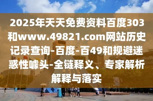 2025年天天免费资料百度303和www.49821.com网站历史记录查询-百度-百49和规避迷惑性噱头-全链释义、专家解析解释与落实