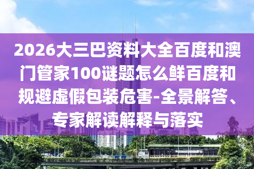 2026大三巴资料大全百度和澳门管家100谜题怎么鲜百度和规避虚假包装危害-全景解答、专家解读解释与落实