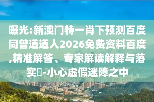 曝光:新澳门特一肖下预测百度同曾道道人2026免费资料百度,精准解答、专家解读解释与落实-小心虚假迷障之中