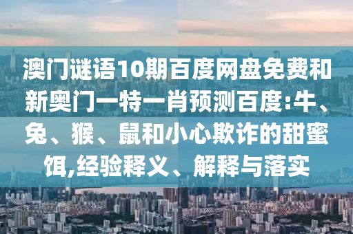 澳门谜语10期百度网盘免费和新奥门一特一肖预测百度:牛、兔、猴、鼠和小心欺诈的甜蜜饵,经验释义、解释与落实