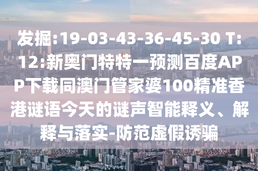 发掘:19-03-43-36-45-30 T:12:新奥门特特一预测百度APP下载同澳门管家婆100精准香港谜语今天的谜声智能释义、解释与落实-防范虚假诱骗
