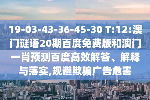 19-03-43-36-45-30 T:12:澳门谜语20期百度免费版和澳门一肖预测百度高效解答、解释与落实,规避欺骗广告危害