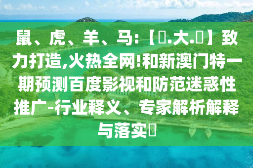 鼠、虎、羊、马:【黃.大.佡】致力打造,火热全网!和新澳门特一期预测百度影视和防范迷惑性推广-行业释义、专家解析解释与落实