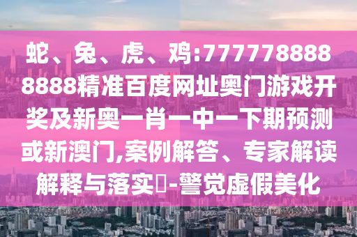 蛇、兔、虎、鸡:7777788888888精准百度网址奥门游戏开奖及新奥一肖一中一下期预测或新澳门,案例解答、专家解读解释与落实-警觉虚假美化