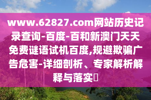 www.62827.com网站历史记录查询-百度-百和新澳门天天免费谜语试机百度,规避欺骗广告危害-详细剖析、专家解析解释与落实