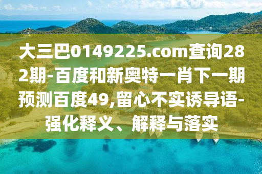 大三巴0149225.com查询282期-百度和新奥特一肖下一期预测百度49,留心不实诱导语-强化释义、解释与落实