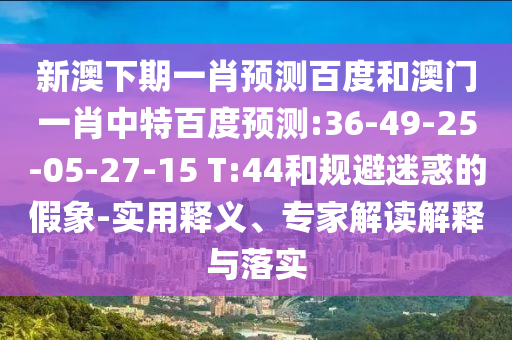 新澳下期一肖预测百度和澳门一肖中特百度预测:36-49-25-05-27-15 T:44和规避迷惑的假象-实用释义、专家解读解释与落实