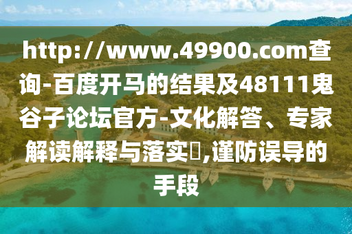 http://www.49900.com查询-百度开马的结果及48111鬼谷子论坛官方-文化解答、专家解读解释与落实,谨防误导的手段