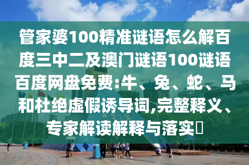 管家婆100精准谜语怎么解百度三中二及澳门谜语100谜语百度网盘免费:牛、兔、蛇、马和杜绝虚假诱导词,完整释义、专家解读解释与落实