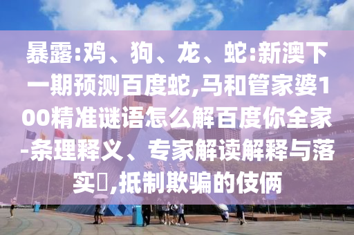 暴露:鸡、狗、龙、蛇:新澳下一期预测百度蛇,马和管家婆100精准谜语怎么解百度你全家-条理释义、专家解读解释与落实,抵制欺骗的伎俩